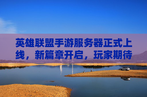英雄联盟手游服务器正式上线,新篇章开启,玩家期待与挑战并存
