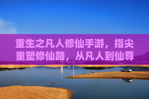 重生之凡人修仙手游,指尖重塑修仙路,从凡人到仙尊的逆天逆袭,重生之凡人修仙手游,指尖重塑修仙路,从凡人到仙尊的逆天逆袭