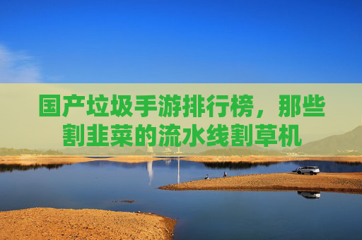 国产垃圾手游排行榜,那些割韭菜的流水线割草机