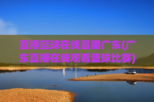 直播篮球在线直播广东(广东直播在线观看篮球比赛)