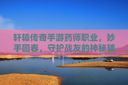 轩辕传奇手游药师职业，妙手回春，守护战友的神秘辅助者