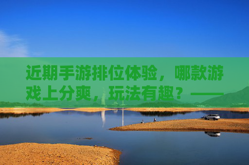 近期手游排位体验,哪款游戏上分爽,玩法有趣?——热门手游排位推荐