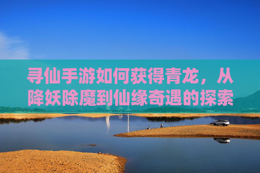 寻仙手游如何获得青龙,从降妖除魔到仙缘奇遇的探索指南