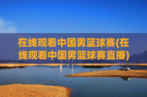 在线观看中国男篮球赛(在线观看中国男篮球赛直播)