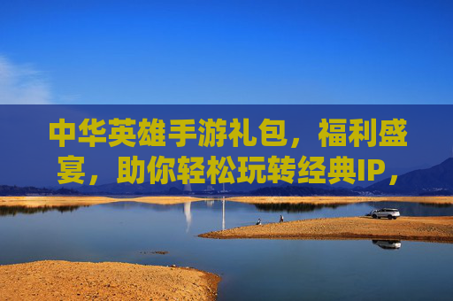 中华英雄手游礼包，福利盛宴，助你轻松玩转经典IP，中华英雄手游礼包，福利盛宴，助你轻松玩转经典IP