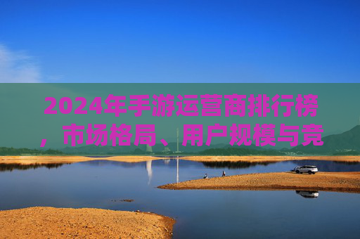 2024年手游运营商排行榜,市场格局、用户规模与竞争策略深度解析