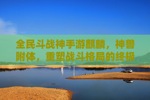全民斗战神手游麒麟，神兽附体，重塑战斗格局的终极神宠，全民斗战神手游麒麟，神兽附体，重塑战斗格局的终极神宠