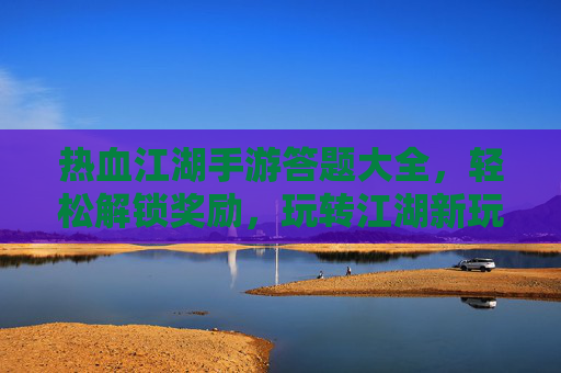 热血江湖手游答题大全，轻松解锁奖励，玩转江湖新玩法！