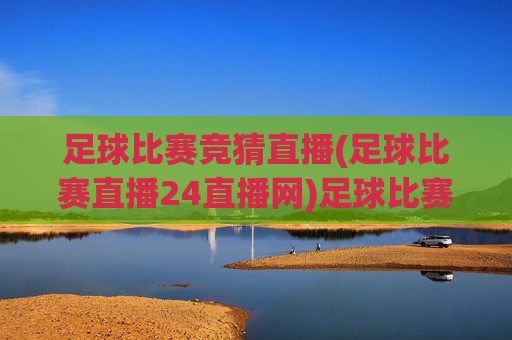 足球比赛竞猜直播(足球比赛直播24直播网)足球比赛竞猜直播，24直播网官方赛事直播平台