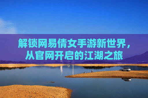解锁网易倩女手游新世界,从官网开启的江湖之旅