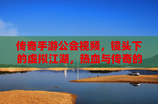 传奇手游公会视频，镜头下的虚拟江湖，热血与传奇的永恒回响