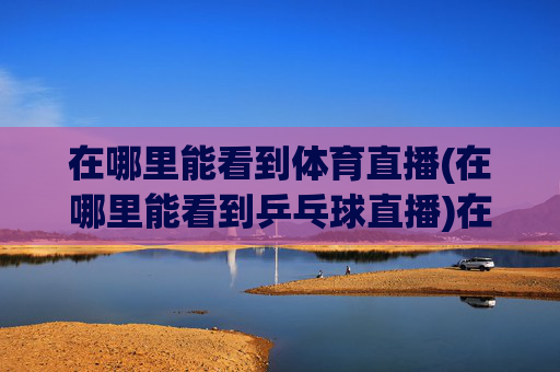 在哪里能看到体育直播(在哪里能看到乒乓球直播)在哪里能看到乒乓球直播?