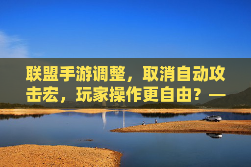 联盟手游调整,取消自动攻击宏,玩家操作更自由?——平衡与策略的重新考究,联盟手游调整,取消自动攻击宏,玩家操作更自由?——平衡与策略的重新考究