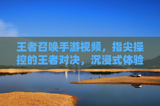 王者召唤手游视频,指尖操控的王者对决,沉浸式体验的全新升级,王者召唤手游视频,指尖操控的王者对决,沉浸式体验的全新升级