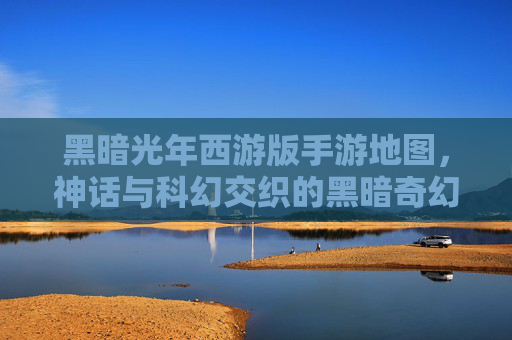 黑暗光年西游版手游地图,神话与科幻交织的黑暗奇幻冒险世界