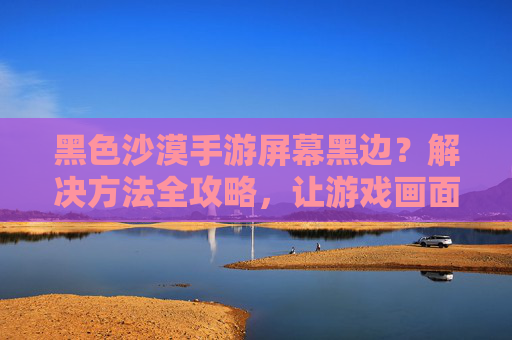 黑色沙漠手游屏幕黑边?解决方法全攻略,让游戏画面更清晰!黑色沙漠手游屏幕黑边?解决方法全攻略,让游戏画面更清晰!