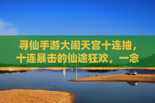 寻仙手游大闹天宫十连抽，十连暴击的仙途狂欢，一念成仙的爽快挑战