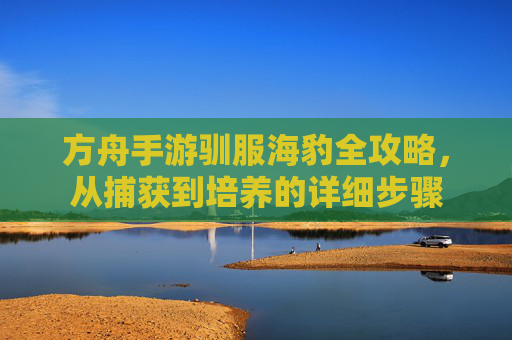 方舟手游驯服海豹全攻略,从捕获到培养的详细步骤
