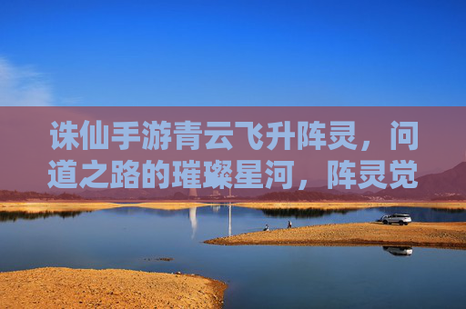 诛仙手游青云飞升阵灵,问道之路的璀璨星河,阵灵觉醒的仙途新篇