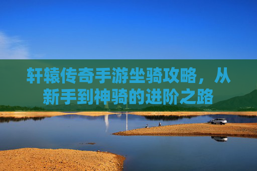 轩辕传奇手游坐骑攻略,从新手到神骑的进阶之路
