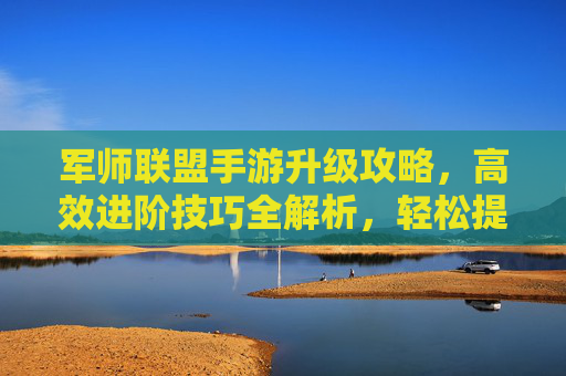 军师联盟手游升级攻略,高效进阶技巧全解析,轻松提升战力
