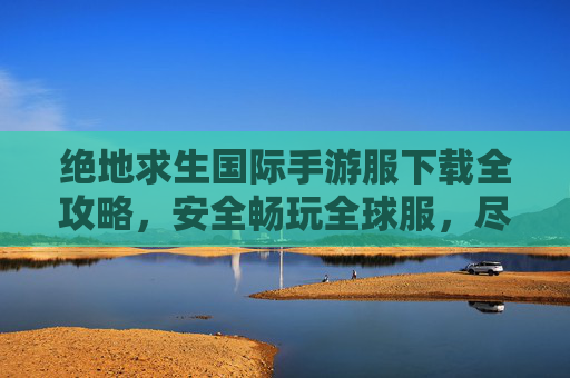绝地求生国际手游服下载全攻略,安全畅玩全球服,尽享原汁原味PUBG体验