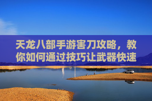 天龙八部手游害刀攻略,教你如何通过技巧让武器快速报废
