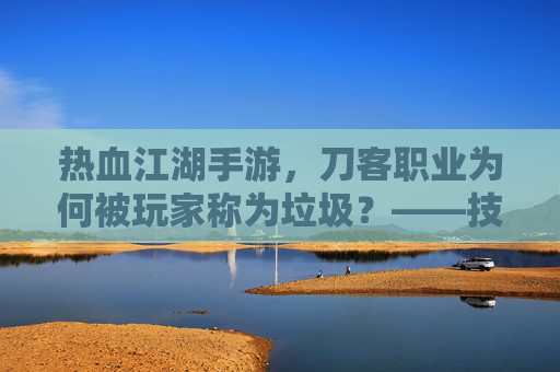 热血江湖手游，刀客职业为何被玩家称为垃圾？——技能失衡与职业价值的再思考，热血江湖手游刀客职业为何被玩家称为垃圾？技能失衡与职业价值的再思考