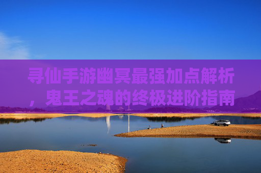 寻仙手游幽冥最强加点解析,鬼王之魂的终极进阶指南