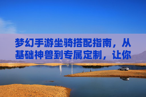 梦幻手游坐骑搭配指南，从基础神兽到专属定制，让你的坐骑成为游戏中的移动名片