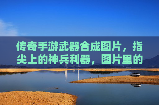 传奇手游武器合成图片,指尖上的神兵利器,图片里的传奇故事