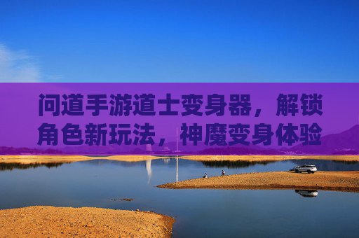 问道手游道士变身器，解锁角色新玩法，神魔变身体验全解析，问道手游道士变身器，解锁神魔变身体验，全新角色玩法解析