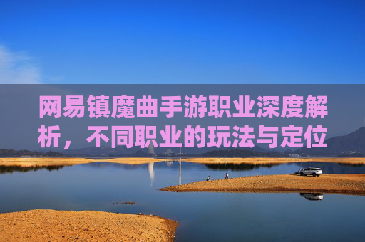网易镇魔曲手游职业深度解析，不同职业的玩法与定位，助你轻松掌握游戏核心，网易镇魔曲手游职业深度解析，不同职业玩法与定位，助你轻松掌握游戏核心