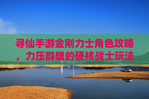 寻仙手游金刚力士角色攻略，力压群雄的硬核战士玩法解析
