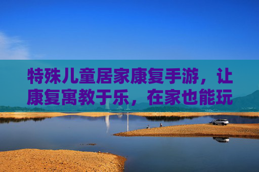 特殊儿童居家康复手游，让康复寓教于乐，在家也能玩出好效果——为特殊儿童成长注入数字化活力