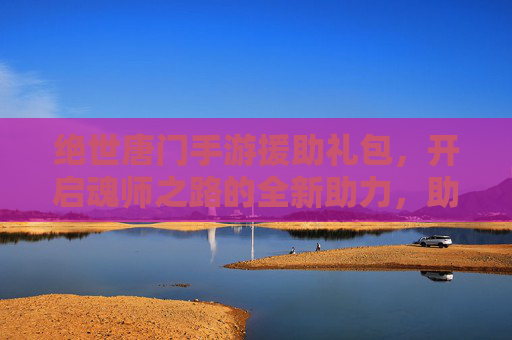 绝世唐门手游援助礼包，开启魂师之路的全新助力，助你轻松畅玩，体验更精彩！绝世唐门手游援助礼包，开启魂师之路新助力，轻松畅玩更精彩