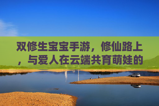 双修生宝宝手游,修仙路上,与爱人在云端共育萌娃的甜蜜冒险