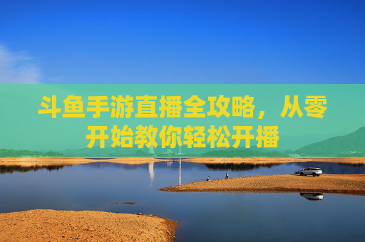 斗鱼手游直播全攻略,从零开始教你轻松开播