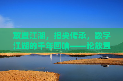 放置江湖,指尖传承,数字江湖的千年回响——论放置类手游如何激活传统文化基因