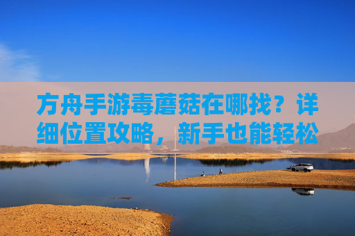 方舟手游毒蘑菇在哪找?详细位置攻略,新手也能轻松获取