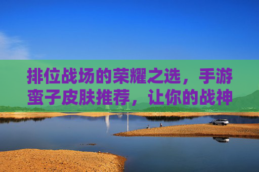 排位战场的荣耀之选,手游蛮子皮肤推荐,让你的战神形象闪耀峡谷