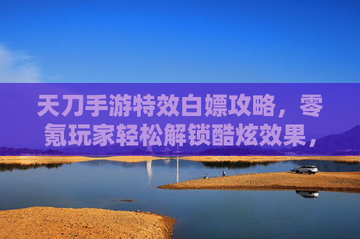 天刀手游特效白嫖攻略,零氪玩家轻松解锁酷炫效果,告别氪金焦虑,天刀手游特效白嫖攻略,零氪玩家轻松解锁酷炫效果,告别氪金焦虑