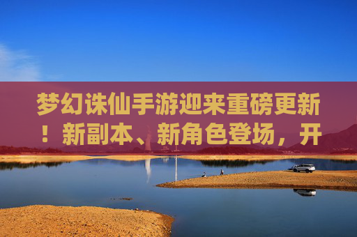 梦幻诛仙手游迎来重磅更新!新副本、新角色登场,开启全新仙侠篇章,梦幻诛仙手游重磅更新,新副本、新角色登场,开启仙侠新篇章