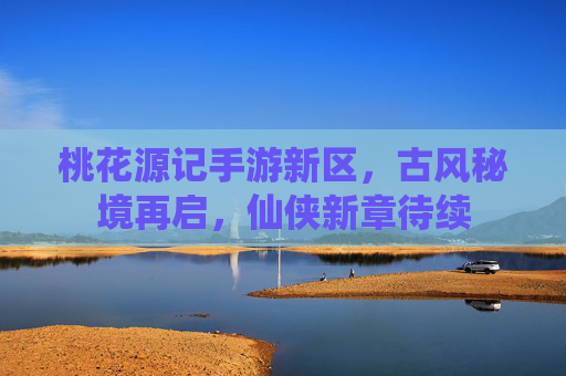 桃花源记手游新区,古风秘境再启,仙侠新章待续