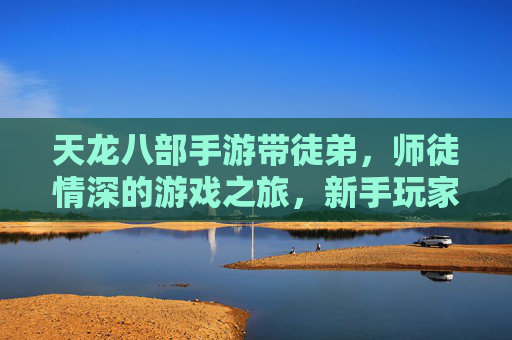天龙八部手游带徒弟,师徒情深的游戏之旅,新手玩家的成长加速器