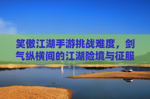 笑傲江湖手游挑战难度，剑气纵横间的江湖险境与征服之路