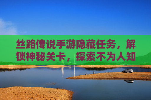 丝路传说手游隐藏任务，解锁神秘关卡，探索不为人知的奖励之旅