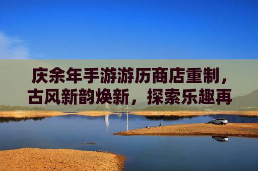 庆余年手游游历商店重制，古风新韵焕新，探索乐趣再升级，庆余年手游游历商店重制，古风新韵焕新，探索乐趣再升级