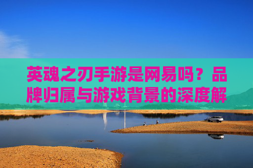 英魂之刃手游是网易吗？品牌归属与游戏背景的深度解析