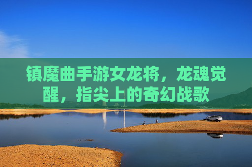 镇魔曲手游女龙将,龙魂觉醒,指尖上的奇幻战歌